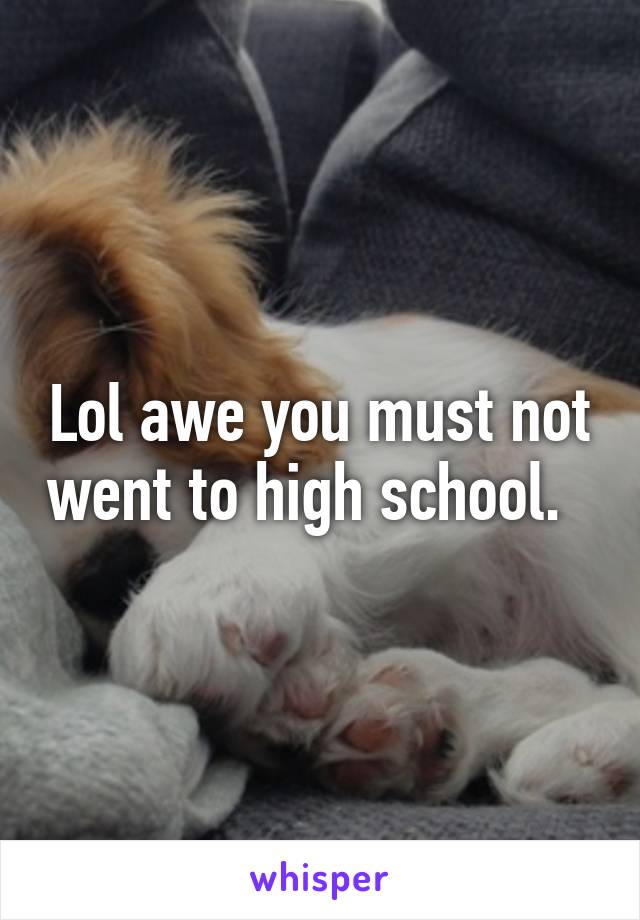 Lol awe you must not went to high school.  