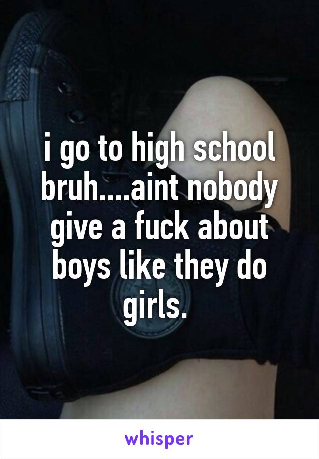 i go to high school bruh....aint nobody give a fuck about boys like they do girls. 