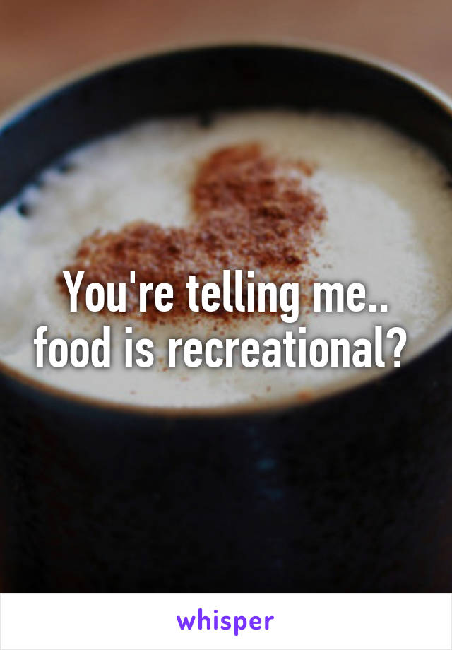 You're telling me.. food is recreational? 