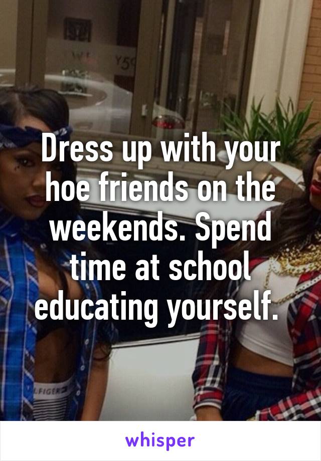 Dress up with your hoe friends on the weekends. Spend time at school educating yourself. 