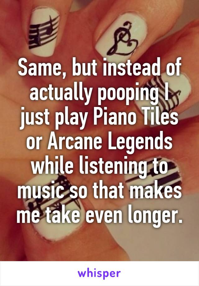 Same, but instead of actually pooping I just play Piano Tiles or Arcane Legends while listening to music so that makes me take even longer.