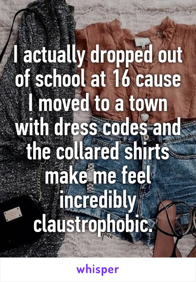 I actually dropped out of school at 16 cause I moved to a town with dress codes and the collared shirts make me feel incredibly claustrophobic.  