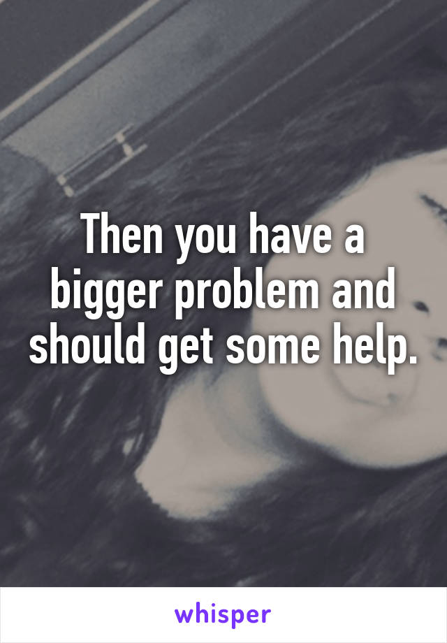 Then you have a bigger problem and should get some help. 