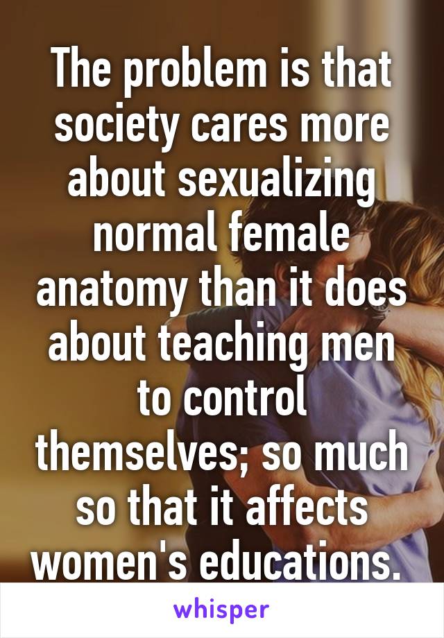 The problem is that society cares more about sexualizing normal female anatomy than it does about teaching men to control themselves; so much so that it affects women's educations. 