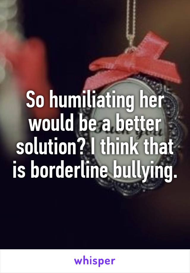 So humiliating her would be a better solution? I think that is borderline bullying.