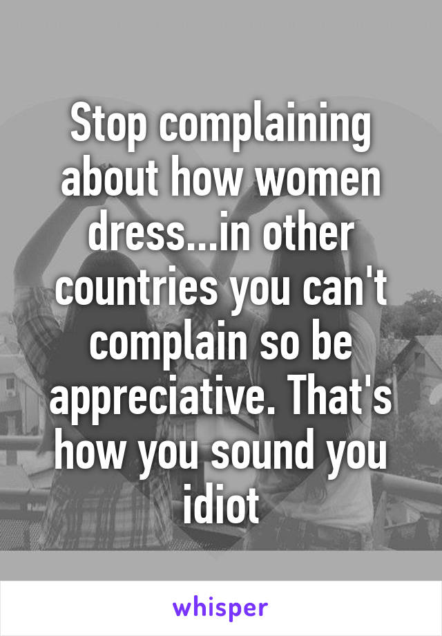 Stop complaining about how women dress...in other countries you can't complain so be appreciative. That's how you sound you idiot