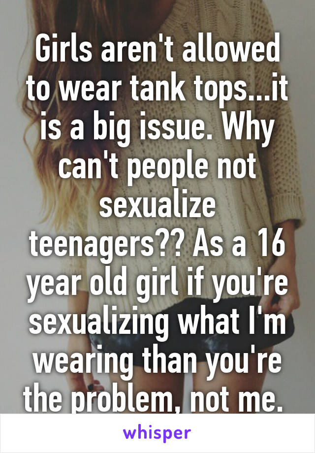 Girls aren't allowed to wear tank tops...it is a big issue. Why can't people not sexualize teenagers?? As a 16 year old girl if you're sexualizing what I'm wearing than you're the problem, not me. 