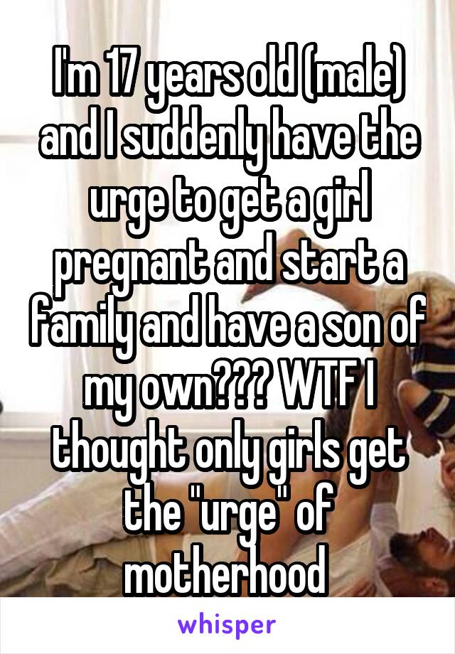 I'm 17 years old (male) and I suddenly have the urge to get a girl pregnant and start a family and have a son of my own??? WTF I thought only girls get the "urge" of motherhood 