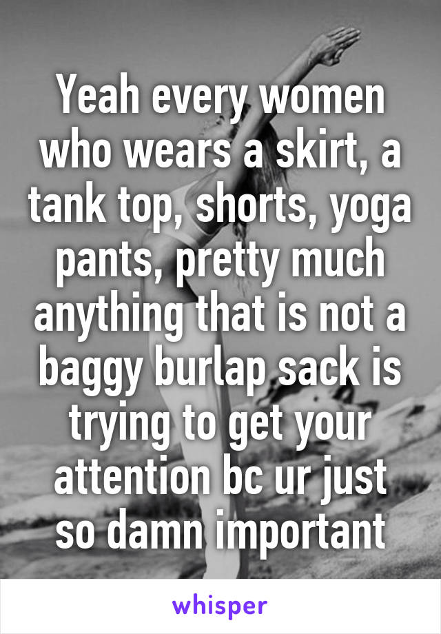 Yeah every women who wears a skirt, a tank top, shorts, yoga pants, pretty much anything that is not a baggy burlap sack is trying to get your attention bc ur just so damn important