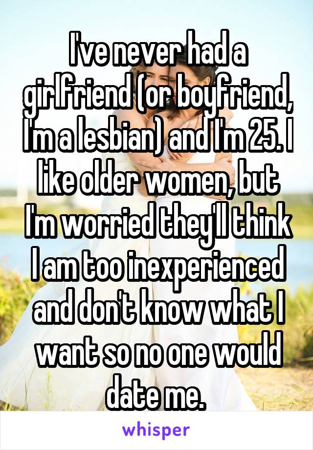 I've never had a girlfriend (or boyfriend, I'm a lesbian) and I'm 25. I like older women, but I'm worried they'll think I am too inexperienced and don't know what I want so no one would date me. 