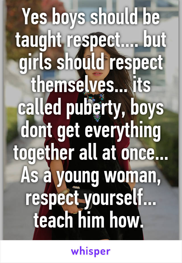 Yes boys should be taught respect.... but girls should respect themselves... its called puberty, boys dont get everything together all at once... As a young woman, respect yourself... teach him how. 
