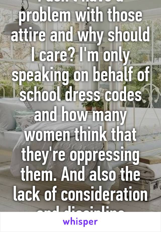 I don't have a problem with those attire and why should I care? I'm only speaking on behalf of school dress codes and how many women think that they're oppressing them. And also the lack of consideration and discipline rampant in girl