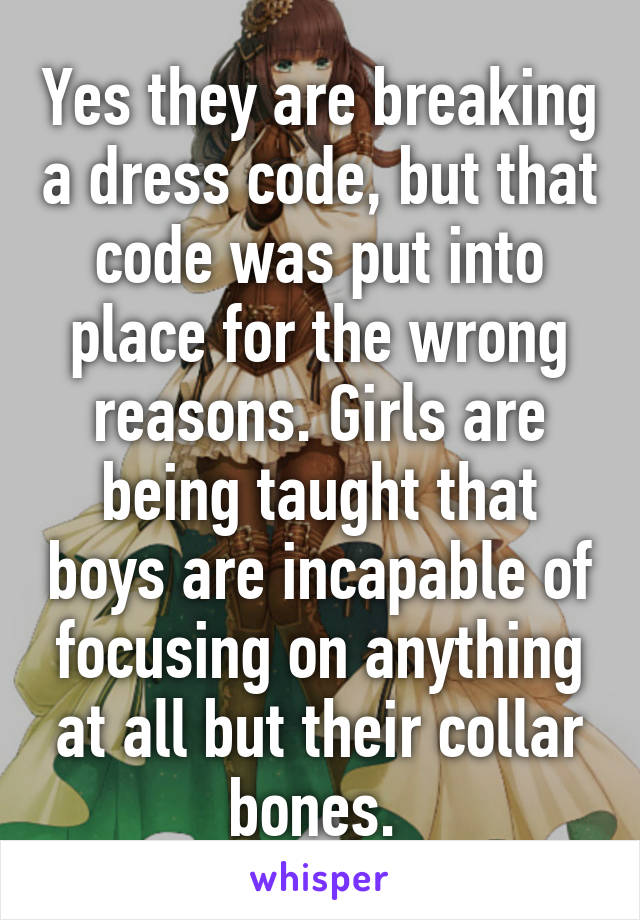 Yes they are breaking a dress code, but that code was put into place for the wrong reasons. Girls are being taught that boys are incapable of focusing on anything at all but their collar bones. 