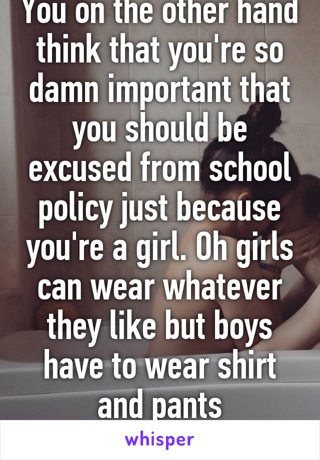 You on the other hand think that you're so damn important that you should be excused from school policy just because you're a girl. Oh girls can wear whatever they like but boys have to wear shirt and pants everywhere. Equality!