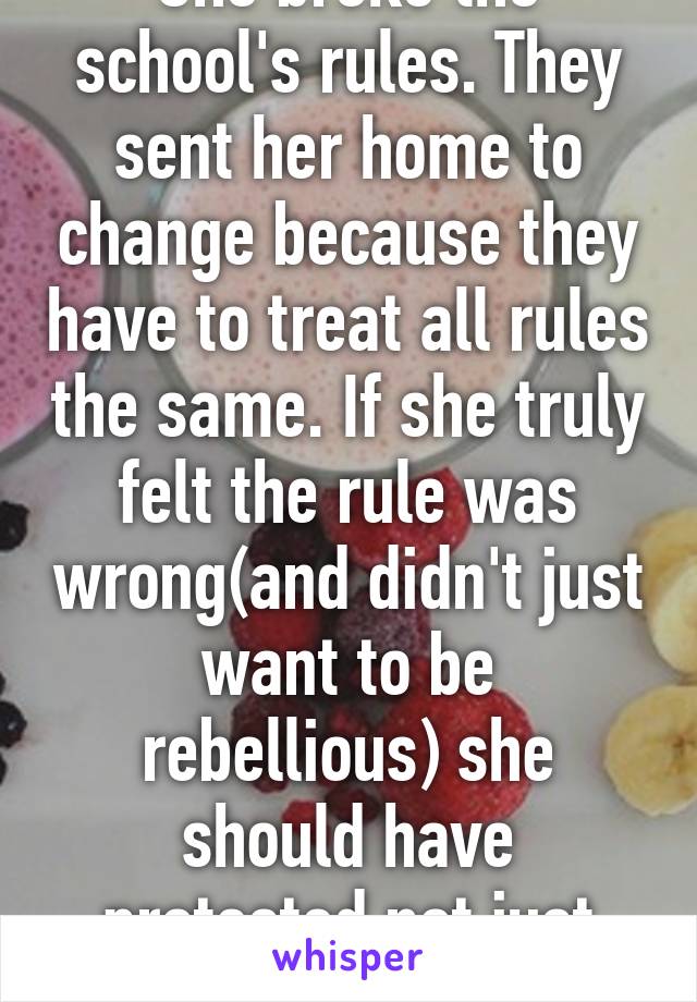 She broke the school's rules. They sent her home to change because they have to treat all rules the same. If she truly felt the rule was wrong(and didn't just want to be rebellious) she should have protested not just broke the rule.