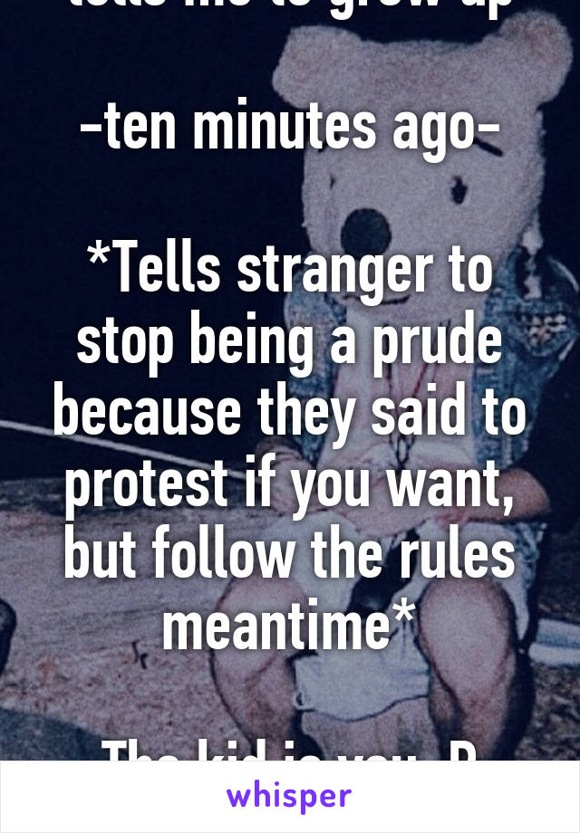 *tells me to grow up*

-ten minutes ago-

*Tells stranger to stop being a prude because they said to protest if you want, but follow the rules meantime*

The kid is you :P Grow up