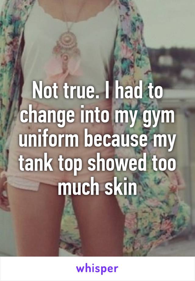 Not true. I had to change into my gym uniform because my tank top showed too much skin