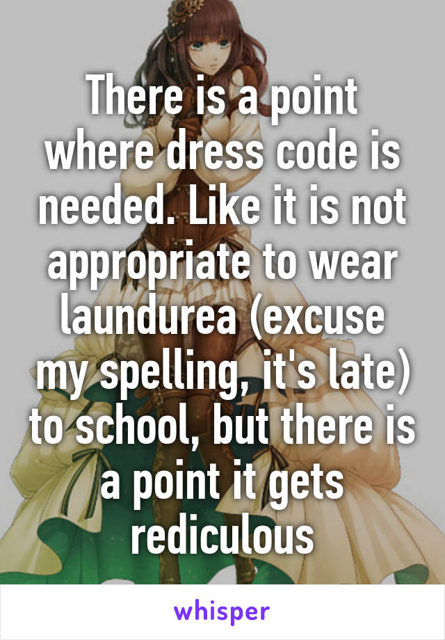 There is a point where dress code is needed. Like it is not appropriate to wear laundurea (excuse my spelling, it's late) to school, but there is a point it gets rediculous