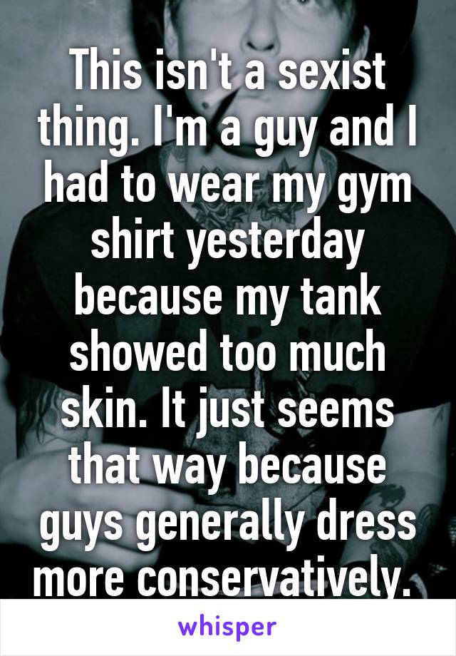 This isn't a sexist thing. I'm a guy and I had to wear my gym shirt yesterday because my tank showed too much skin. It just seems that way because guys generally dress more conservatively. 