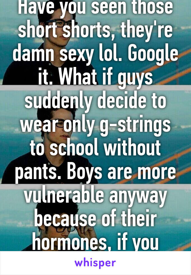 Have you seen those short shorts, they're damn sexy lol. Google it. What if guys suddenly decide to wear only g-strings to school without pants. Boys are more vulnerable anyway because of their hormones, if you don't suffer from it, 