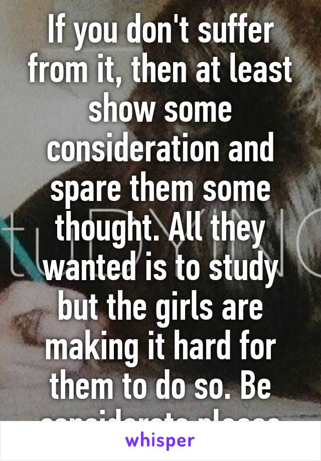 If you don't suffer from it, then at least show some consideration and spare them some thought. All they wanted is to study but the girls are making it hard for them to do so. Be considerate please