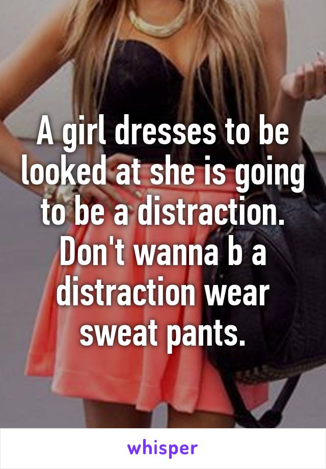 A girl dresses to be looked at she is going to be a distraction. Don't wanna b a distraction wear sweat pants.