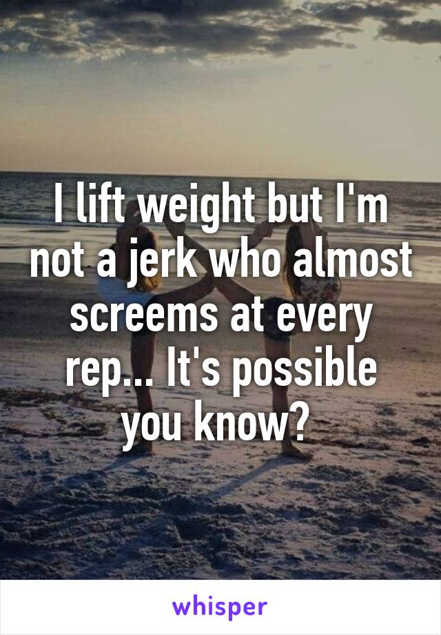 I lift weight but I'm not a jerk who almost screems at every rep... It's possible you know? 