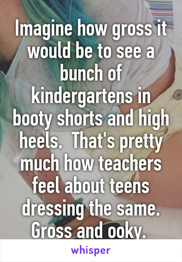 Imagine how gross it would be to see a bunch of kindergartens in booty shorts and high heels.  That's pretty much how teachers feel about teens dressing the same. Gross and ooky. 