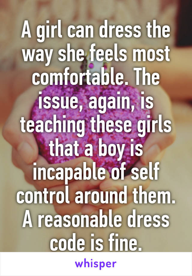 A girl can dress the way she feels most comfortable. The issue, again, is teaching these girls that a boy is incapable of self control around them. A reasonable dress code is fine.