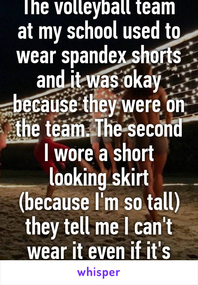 The volleyball team at my school used to wear spandex shorts and it was okay because they were on the team. The second I wore a short looking skirt (because I'm so tall) they tell me I can't wear it even if it's finger tip length