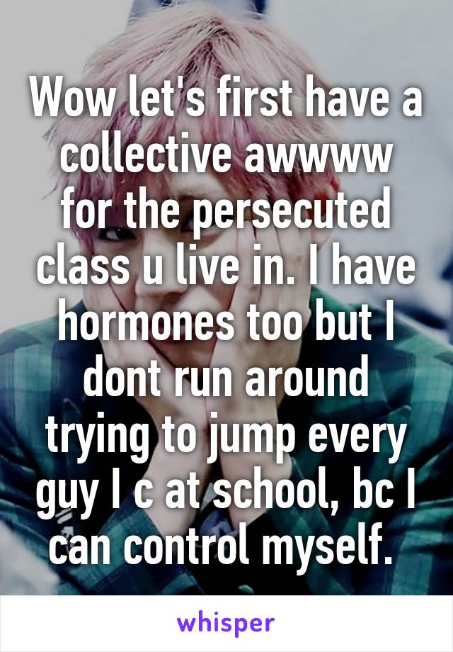 Wow let's first have a collective awwww for the persecuted class u live in. I have hormones too but I dont run around trying to jump every guy I c at school, bc I can control myself. 