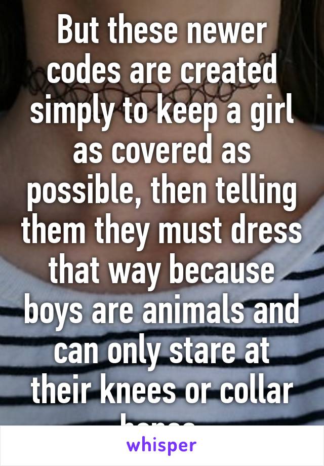 But these newer codes are created simply to keep a girl as covered as possible, then telling them they must dress that way because boys are animals and can only stare at their knees or collar bones.