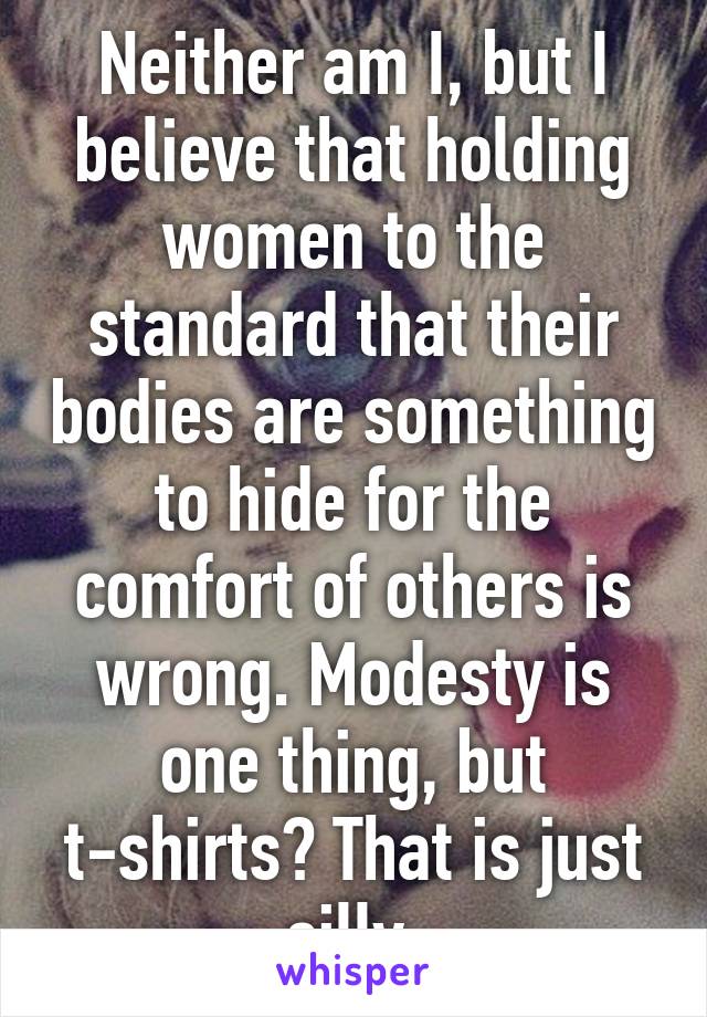 Neither am I, but I believe that holding women to the standard that their bodies are something to hide for the comfort of others is wrong. Modesty is one thing, but t-shirts? That is just silly.