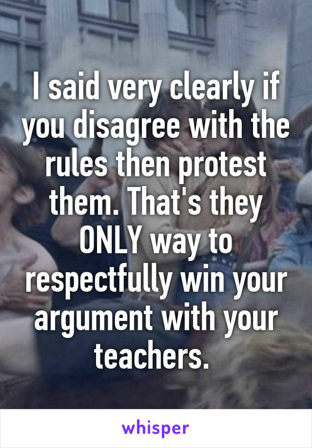 I said very clearly if you disagree with the rules then protest them. That's they ONLY way to respectfully win your argument with your teachers. 