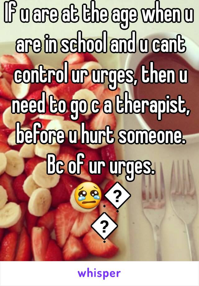 If u are at the age when u are in school and u cant control ur urges, then u need to go c a therapist, before u hurt someone. Bc of ur urges. 😢😢😢