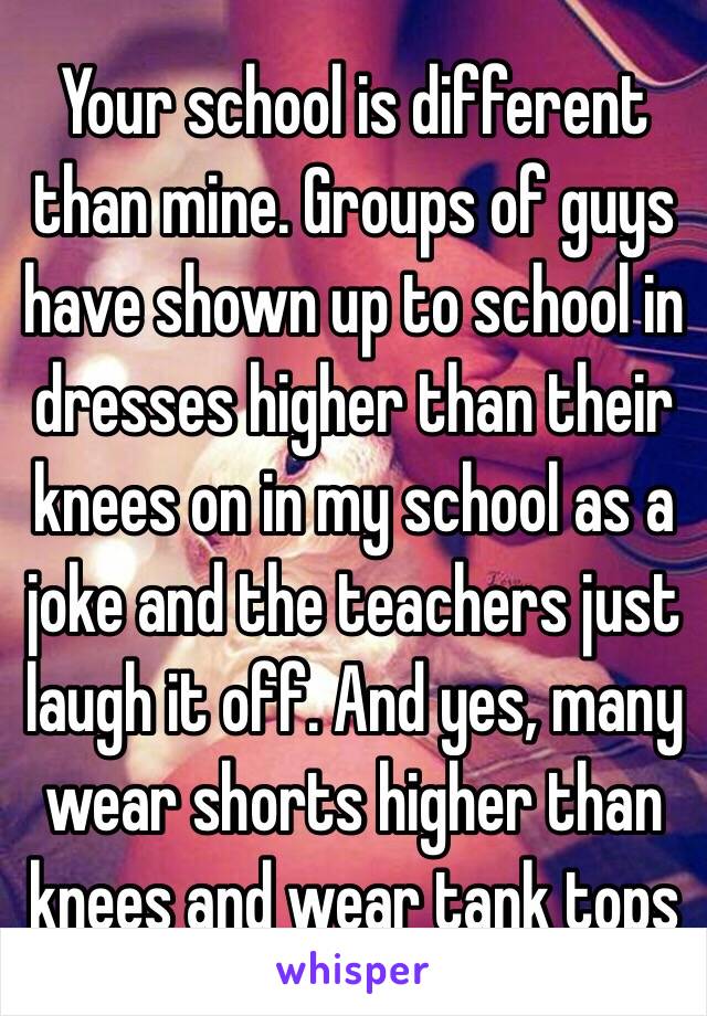 Your school is different than mine. Groups of guys have shown up to school in dresses higher than their knees on in my school as a joke and the teachers just laugh it off. And yes, many wear shorts higher than knees and wear tank tops 