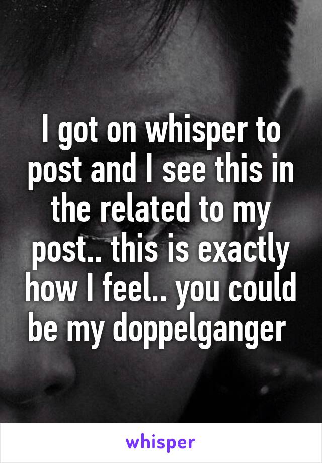 I got on whisper to post and I see this in the related to my post.. this is exactly how I feel.. you could be my doppelganger 