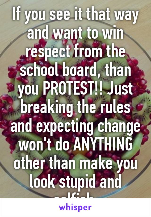 If you see it that way and want to win respect from the school board, than you PROTEST!! Just breaking the rules and expecting change won't do ANYTHING other than make you look stupid and selfish.