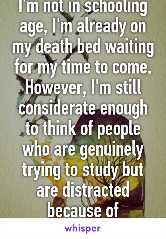 I'm not in schooling age, I'm already on my death bed waiting for my time to come. However, I'm still considerate enough to think of people who are genuinely trying to study but are distracted because of inconsiderate girls. 