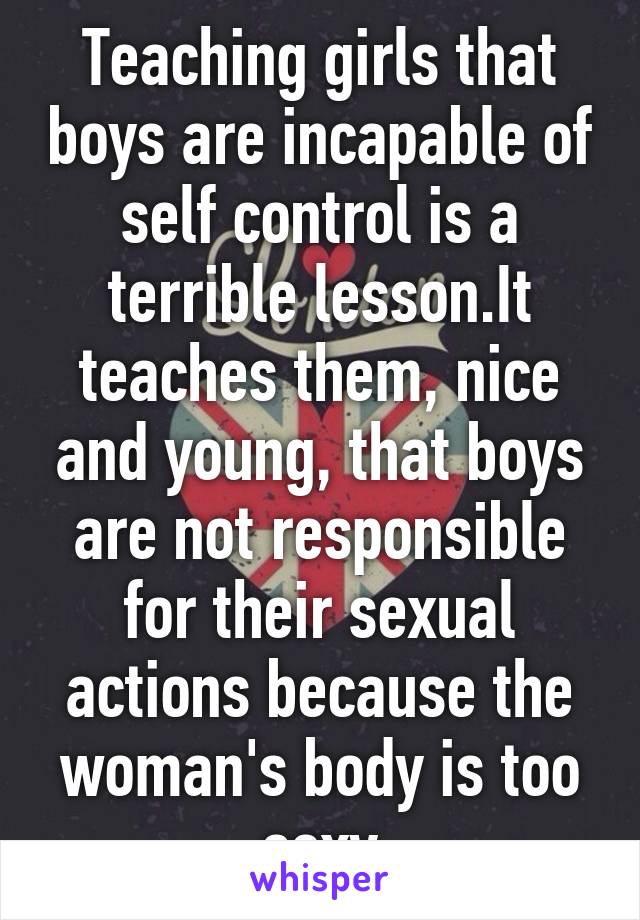 Teaching girls that boys are incapable of self control is a terrible lesson.It teaches them, nice and young, that boys are not responsible for their sexual actions because the woman's body is too sexy