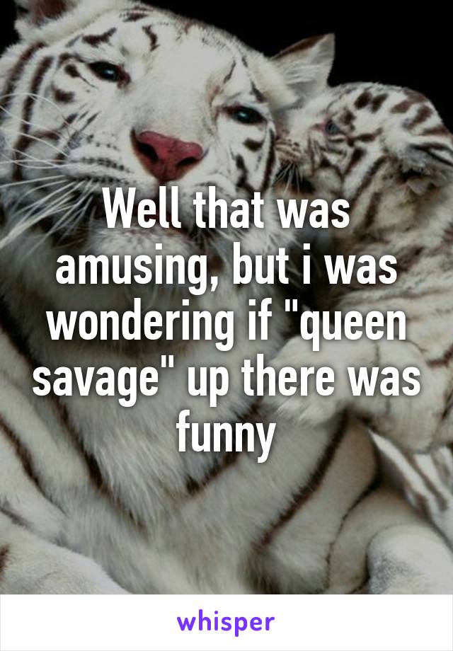 Well that was amusing, but i was wondering if "queen savage" up there was funny