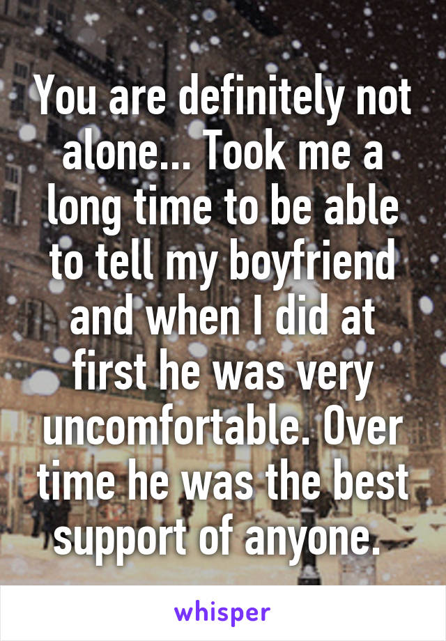 You are definitely not alone... Took me a long time to be able to tell my boyfriend and when I did at first he was very uncomfortable. Over time he was the best support of anyone. 