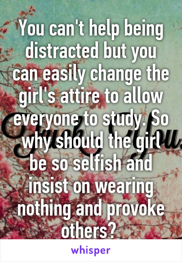 You can't help being distracted but you can easily change the girl's attire to allow everyone to study. So why should the girl be so selfish and insist on wearing nothing and provoke others? 