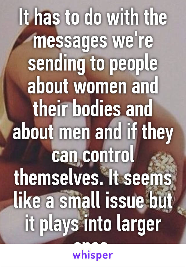 It has to do with the messages we're sending to people about women and their bodies and about men and if they can control themselves. It seems like a small issue but it plays into larger ones.