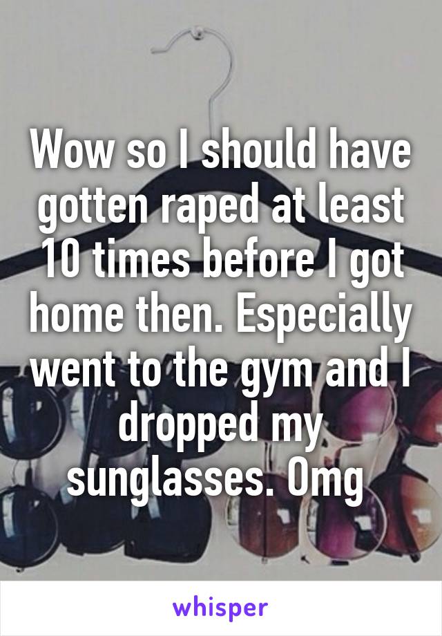 Wow so I should have gotten raped at least 10 times before I got home then. Especially went to the gym and I dropped my sunglasses. Omg 