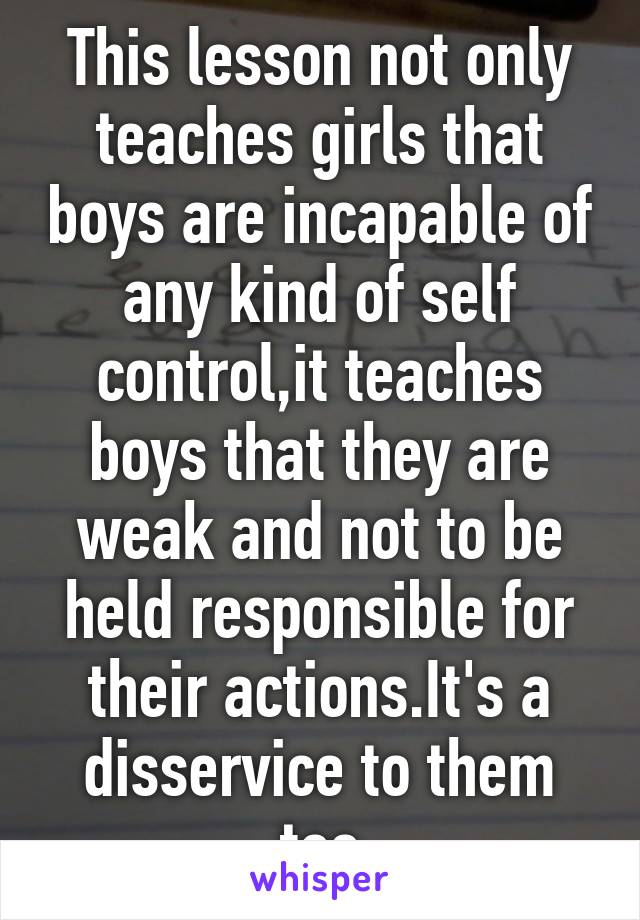 This lesson not only teaches girls that boys are incapable of any kind of self control,it teaches boys that they are weak and not to be held responsible for their actions.It's a disservice to them too