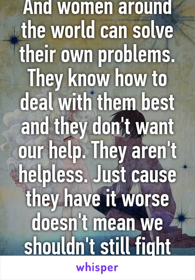 And women around the world can solve their own problems. They know how to deal with them best and they don't want our help. They aren't helpless. Just cause they have it worse doesn't mean we shouldn't still fight for equality. 