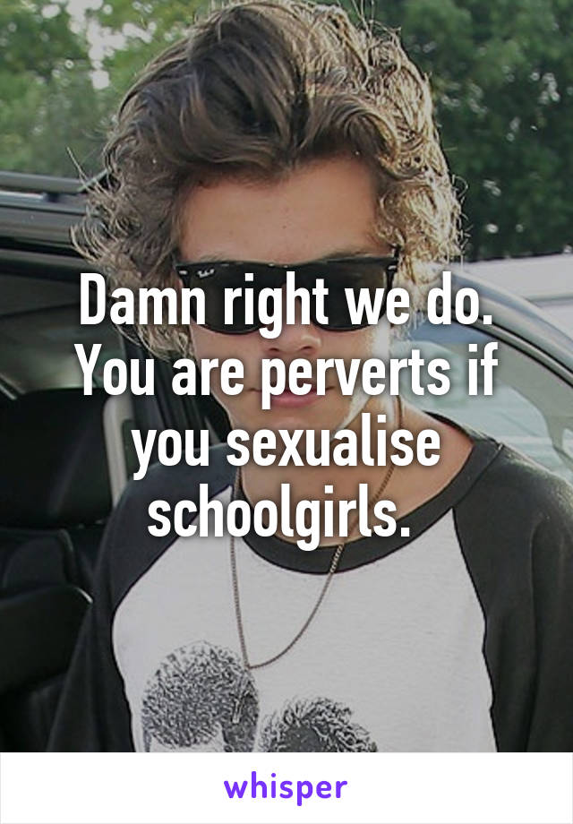 Damn right we do. You are perverts if you sexualise schoolgirls. 