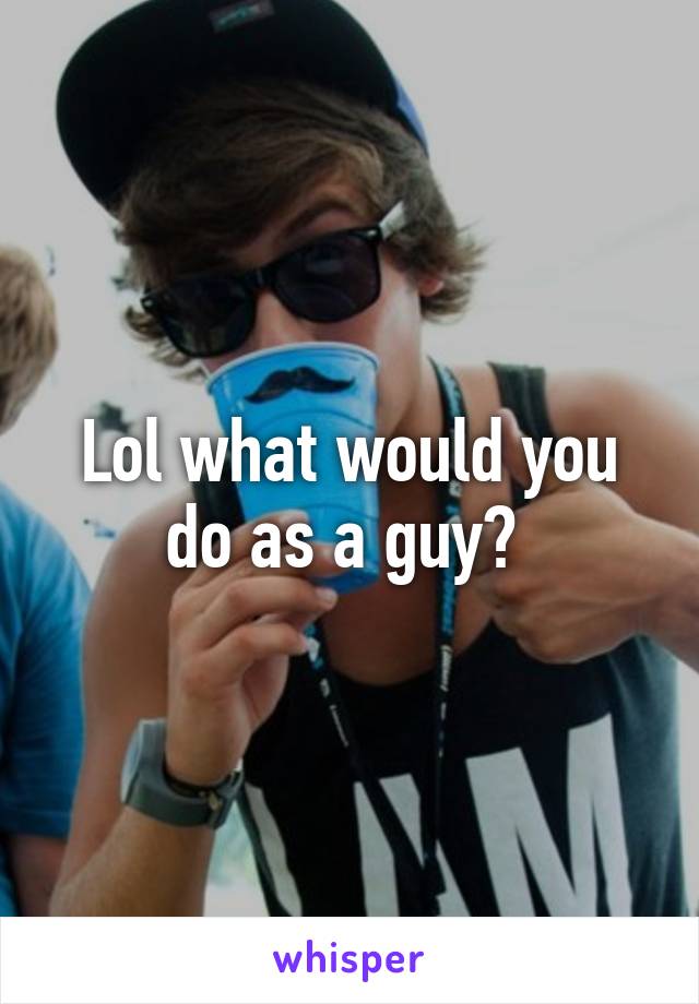 Lol what would you do as a guy? 