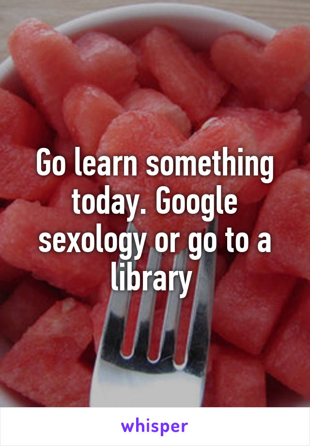 Go learn something today. Google sexology or go to a library 